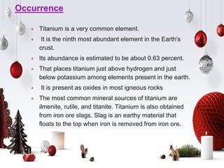 Occurrence
⋆ Titanium is a very common element.
⋆ It is the ninth most abundant element in the Earth's
crust.
⋆ Its abundance is estimated to be about 0.63 percent.
⋆ That places titanium just above hydrogen and just
below potassium among elements present in the earth.
⋆ It is present as oxides in most igneous rocks
⋆ The most common mineral sources of titanium are
ilmenite, rutile, and titanite. Titanium is also obtained
from iron ore slags. Slag is an earthy material that
floats to the top when iron is removed from iron ore.
 