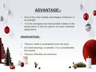 ADVANTAGE:-
⋆ One of the most notable advantages of titanium is
its strength.
⋆ It is the strongest and most durable metals on the
planet,which is why it's used in so many industrial
applications.
DISADVANTAGE:-
⋆ Titanium metal is considered to be non-toxic.
⋆ As metal shavings, or powder, it is a considerable
fire hazard.
⋆ Titanium chlorides are corrosive.
 