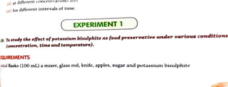 () at different concentrationsana
(ii) for different intervals of time.
EXPERIMENT 1
IM: To study the effect ofpotasium bisulphite as food preservative under various conditioas
(concentration, time and temperature).
EQUIREMENTS
mtical fiasks (100 mL) a mixer, glass rod, knife, apples, sugar and potassium bisulphite
 