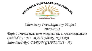 Chemistry Investigatory Project
2020-2021
Topic : INVESTIGATION PROJECTON L ASCORBICACID
Guided By : Mr. MAHENDRE KALRA
Submitted By : TARUN GUPTA(XII -‘A’)
 
