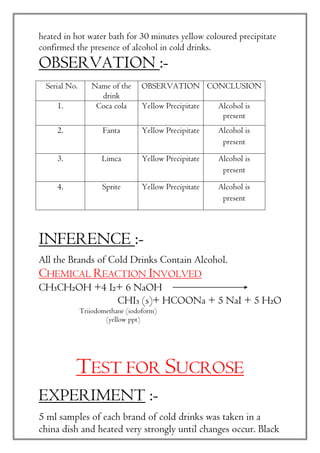 heated in hot water bath for 30 minutes yellow coloured precipitate
confirmed the presence of alcohol in cold drinks.
OBSERVATION :-
INFERENCE :-
All the Brands of Cold Drinks Contain Alcohol.
CHEMICAL REACTION INVOLVED
CH₃CH₂OH +4 I₂+ 6 NaOH
CHI₃ (s)+ HCOONa + 5 NaI + 5 H₂O
Triiodomethane (iodoform)
(yellow ppt)
TEST FOR SUCROSE
EXPERIMENT :-
5 ml samples of each brand of cold drinks was taken in a
china dish and heated very strongly until changes occur. Black
Serial No. Name of the
drink
OBSERVATION CONCLUSION
1. Coca cola Yellow Precipitate Alcohol is
present
2. Fanta Yellow Precipitate Alcohol is
present
3. Limca Yellow Precipitate Alcohol is
present
4. Sprite Yellow Precipitate Alcohol is
present
 