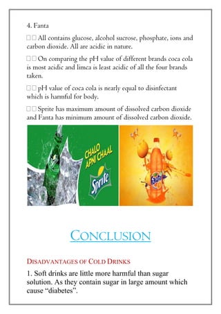 4. Fanta
All contains glucose, alcohol sucrose, phosphate, ions and
carbon dioxide. All are acidic in nature.
On comparing the pH value of different brands coca cola
is most acidic and limca is least acidic of all the four brands
taken.
pH value of coca cola is nearly equal to disinfectant
which is harmful for body.
Sprite has maximum amount of dissolved carbon dioxide
and Fanta has minimum amount of dissolved carbon dioxide.
CONCLUSION
DISADVANTAGES OF COLD DRINKS
1. Soft drinks are little more harmful than sugar
solution. As they contain sugar in large amount which
cause “diabetes”.
 
