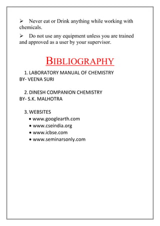 ➢ Never eat or Drink anything while working with
chemicals.
➢ Do not use any equipment unless you are trained
and approved as a user by your supervisor.
BIBLIOGRAPHY
1.LABORATORY MANUAL OF CHEMISTRY
BY- VEENA SURI
2.DINESH COMPANION CHEMISTRY
BY- S.K. MALHOTRA
3.WEBSITES
• www.googlearth.com
• www.cseindia.org
• www.icbse.com
• www.seminarsonly.com
 