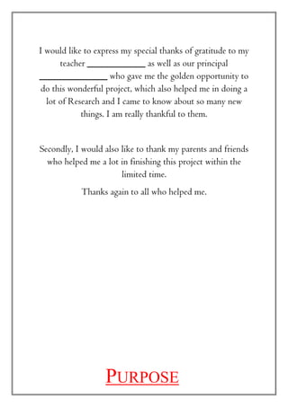 I would like to express my special thanks of gratitude to my
teacher ____________ as well as our principal
______________ who gave me the golden opportunity to
do this wonderful project, which also helped me in doing a
lot of Research and I came to know about so many new
things. I am really thankful to them.
Secondly, I would also like to thank my parents and friends
who helped me a lot in finishing this project within the
limited time.
Thanks again to all who helped me.
PURPOSE
 
