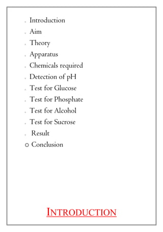 o Introduction
o Aim
o Theory
o Apparatus
o Chemicals required
o Detection of pH
o Test for Glucose
o Test for Phosphate
o Test for Alcohol
o Test for Sucrose
o Result
o Conclusion
INTRODUCTION
 