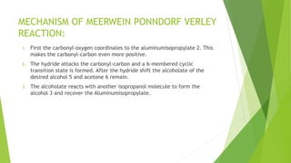 MECHANISM OF MEERWEIN PONNDORF VERLEY
REACTION:
1. First the carbonyl-oxygen coordinates to the aluminumisopropylate 2. This
makes the carbonyl-carbon even more positive.
2. The hydride attacks the carbonyl-carbon and a 6-membered cyclic
transition state is formed. After the hydride shift the alcoholate of the
desired alcohol 5 and acetone 6 remain.
3. The alcoholate reacts with another isopropanol molecule to form the
alcohol 3 and recover the Aluminumisopropylate.
 