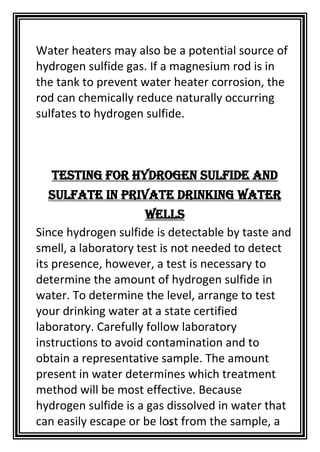 11
Water heaters may also be a potential source of
hydrogen sulfide gas. If a magnesium rod is in
the tank to prevent water heater corrosion, the
rod can chemically reduce naturally occurring
sulfates to hydrogen sulfide.
Testing for Hydrogen Sulfide and
Sulfate in Private Drinking Water
Wells
Since hydrogen sulfide is detectable by taste and
smell, a laboratory test is not needed to detect
its presence, however, a test is necessary to
determine the amount of hydrogen sulfide in
water. To determine the level, arrange to test
your drinking water at a state certified
laboratory. Carefully follow laboratory
instructions to avoid contamination and to
obtain a representative sample. The amount
present in water determines which treatment
method will be most effective. Because
hydrogen sulfide is a gas dissolved in water that
can easily escape or be lost from the sample, a
 