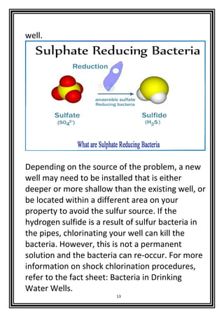 13
well.
Depending on the source of the problem, a new
well may need to be installed that is either
deeper or more shallow than the existing well, or
be located within a different area on your
property to avoid the sulfur source. If the
hydrogen sulfide is a result of sulfur bacteria in
the pipes, chlorinating your well can kill the
bacteria. However, this is not a permanent
solution and the bacteria can re-occur. For more
information on shock chlorination procedures,
refer to the fact sheet: Bacteria in Drinking
Water Wells.
 