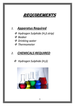 15
requirements
1. Apparatus Required
 Hydrogen Sulphide (H2S strip)
 Beaker
 Drinking water
 Thermometer
2. CHEMICALS REQUIRED
 Hydrogen Sulphide (H2S)
 