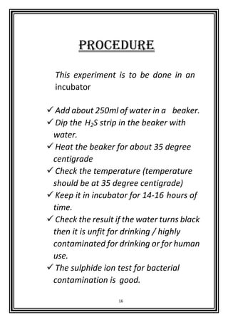 16
PROCEDURE
This experiment is to be done in an
incubator
Add about 250ml of water in a beaker.
Dip the H2S strip in the beaker with
water.
Heat the beaker for about 35 degree
centigrade
Check the temperature (temperature
should be at 35 degree centigrade)
Keep it in incubator for 14-16 hours of
time.
Check the result if the water turns black
then it is unfit for drinking / highly
contaminated for drinking or for human
use.
The sulphide ion test for bacterial
contamination is good.
 