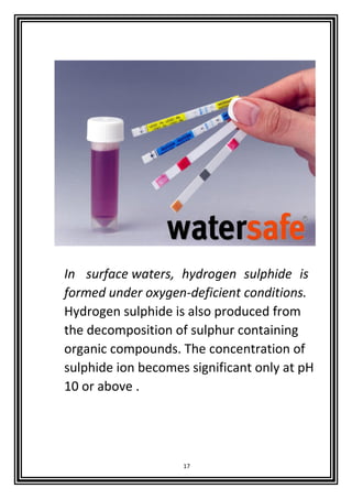 17
In surface waters, hydrogen sulphide is
formed under oxygen-deficient conditions.
Hydrogen sulphide is also produced from
the decomposition of sulphur containing
organic compounds. The concentration of
sulphide ion becomes significant only at pH
10 or above .
 