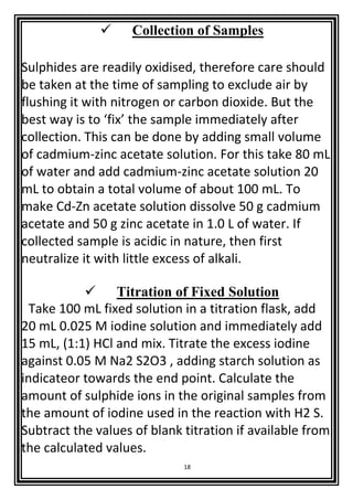 18
 Collection of Samples
Sulphides are readily oxidised, therefore care should
be taken at the time of sampling to exclude air by
flushing it with nitrogen or carbon dioxide. But the
best way is to ‘fix’ the sample immediately after
collection. This can be done by adding small volume
of cadmium-zinc acetate solution. For this take 80 mL
of water and add cadmium-zinc acetate solution 20
mL to obtain a total volume of about 100 mL. To
make Cd-Zn acetate solution dissolve 50 g cadmium
acetate and 50 g zinc acetate in 1.0 L of water. If
collected sample is acidic in nature, then first
neutralize it with little excess of alkali.
 Titration of Fixed Solution
Take 100 mL fixed solution in a titration flask, add
20 mL 0.025 M iodine solution and immediately add
15 mL, (1:1) HCl and mix. Titrate the excess iodine
against 0.05 M Na2 S2O3 , adding starch solution as
indicateor towards the end point. Calculate the
amount of sulphide ions in the original samples from
the amount of iodine used in the reaction with H2 S.
Subtract the values of blank titration if available from
the calculated values.
 