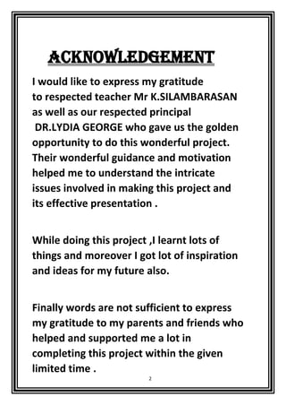 2
ACKNOWLEDGEMENT
I would like to express my gratitude
to respected teacher Mr K.SILAMBARASAN
as well as our respected principal
DR.LYDIA GEORGE who gave us the golden
opportunity to do this wonderful project.
Their wonderful guidance and motivation
helped me to understand the intricate
issues involved in making this project and
its effective presentation .
While doing this project ,I learnt lots of
things and moreover I got lot of inspiration
and ideas for my future also.
Finally words are not sufficient to express
my gratitude to my parents and friends who
helped and supported me a lot in
completing this project within the given
limited time .
 