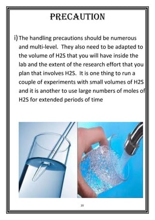 20
precaution
i)The handling precautions should be numerous
and multi-level. They also need to be adapted to
the volume of H2S that you will have inside the
lab and the extent of the research effort that you
plan that involves H2S. It is one thing to run a
couple of experiments with small volumes of H2S
and it is another to use large numbers of moles of
H2S for extended periods of time
 