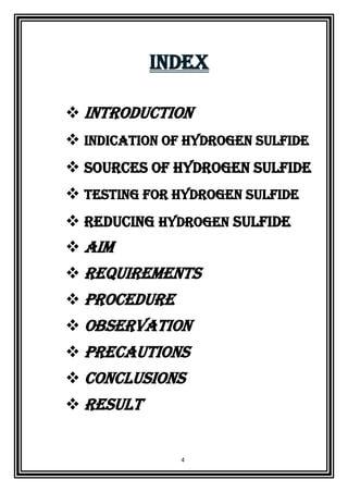 4
INDEX
 INTRODUCTION
 Indication of Hydrogen Sulfide
 Sources of Hydrogen Sulfide
 Testing for Hydrogen Sulfide
 Reducing Hydrogen Sulfide
 AIM
 REQUIREMENTS
 PROCEDURE
 OBSERVATION
 PRECAUTIONS
 CONCLUSIONS
 result
 