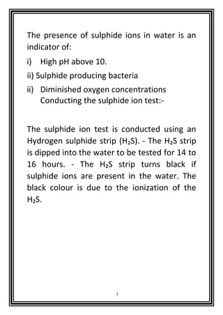 7
The presence of sulphide ions in water is an
indicator of:
i) High pH above 10.
ii) Sulphide producing bacteria
ii) Diminished oxygen concentrations
Conducting the sulphide ion test:-
The sulphide ion test is conducted using an
Hydrogen sulphide strip (H₂S). - The H₂S strip
is dipped into the water to be tested for 14 to
16 hours. - The H₂S strip turns black if
sulphide ions are present in the water. The
black colour is due to the ionization of the
H₂S.
 