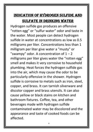 8
Indication of Hydrogen Sulfide and
Sulfate in Drinking Water
Hydrogen sulfide gas produces an offensive
“rotten egg” or “sulfur water” odor and taste in
the water. Most people can detect hydrogen
sulfide in water at concentrations as low as 0.5
milligrams per liter. Concentrations less than 1
milligram per liter give water a "musty" or
"swampy" odor. A concentration of 1 – 2
milligrams per liter gives water the “rotten egg”
smell and makes it very corrosive to household
plumbing. Heat forces the hydrogen sulfide gas
into the air, which may cause the odor to be
particularly offensive in the shower. Hydrogen
sulfide is corrosive to metals such as iron, steel,
copper, and brass. It can tarnish silverware and
discolor copper and brass utensils. It can also
cause yellow or black stains on kitchen and
bathroom fixtures. Coffee, tea, and other
beverages made with hydrogen sulfide
contaminated water may be discolored and the
appearance and taste of cooked foods can be
affected.
 