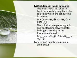 (vi) Solutions in liquid ammonia: 
The alkali metal dissolves in 
liquid ammonia giving deep blue 
solutions which are conducting 
in nature. 
M + (x + y)NH3 
 [M(NH3)x]+ + 
[e(NH3)y]- 
The solutions are paramagnetic 
and on standing slowly librates 
hydrogen resulting in the 
formation of amide. 
M+ 
(am) + e- +NH3(l)  MNH2(am) + 
1/2H2(g) 
(where ‘am’ denotes solution in 
ammonia.) 
 