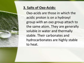 3. Salts of Oxo-Acids: 
Oxo-acids are those in which the 
acidic proton is on a hydroxyl 
group with an oxo group attach to 
the same atom. They are generally 
soluble in water and thermally 
stable. Their carbonates and 
hydrocarbonates are highly stable 
to heat. 
 