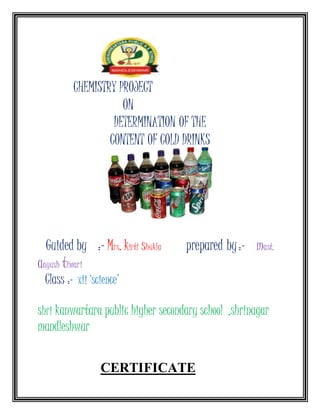 CHEMISTRY PROJECT
ON
DETERMINATION OF THE
CONTENT OF COLD DRINKS
Guided by :- Mrs. kirti shukla prepared by:- mast.
aayush tiwari
Class :- xii ‘science’
shri kanwartara public higher secondary school ,shrinagar
mandleshwar
CERTIFICATE
 