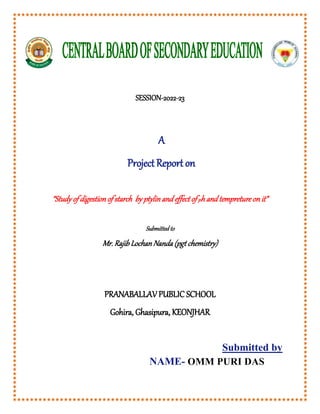 SESSION-2022-23
A
ProjectReport on
“Study of digestionof starch by ptylinand effect of ph and tempreture on it”
Submitted to
Mr. Rajib Lochan Nanda (pgt chemistry)
PRANABALLAV PUBLIC SCHOOL
Gohira, Ghasipura, KEONJHAR
Submitted by
NAME- OMM PURI DAS
 