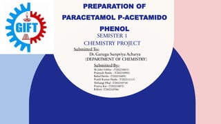 PREPARATION OF
PARACETAMOL P-ACETAMIDO
PHENOL
SEMISTER 1
CHEMISTRY PROJECT
Submitted To:-
Dr. Garugu Sunpriya Acharya
(DEPARTMENT OF CHEMISTRY)
Submitted By:-
Sk Jabir Uddin - (T202210651)
Pratyush Panda - (T202210992)
Babul Parida -(T202210492)
Pratik Kumar Panda -(T202211113)
Shibangi Dhal -(T202210718)
Prativa Kar -(T202210872)
B.Kirti -(T202210706)
 