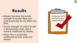Results
• Alkalies decrease the tensile
strength of woolen fibre, but
acids practically do not affect this
fibre.
• Tensile strength of cotton thread
is decreased by acids, and it
remains unaffected by alkalies.
• Nylon fibre is practically
unaffected by both acids and
alkalies.
 