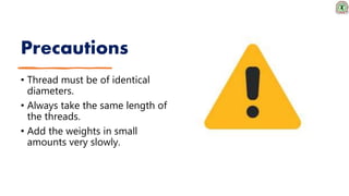 Precautions
• Thread must be of identical
diameters.
• Always take the same length of
the threads.
• Add the weights in small
amounts very slowly.
 