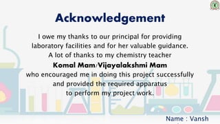 Acknowledgement
I owe my thanks to our principal for providing
laboratory facilities and for her valuable guidance.
A lot of thanks to my chemistry teacher
Komal Mam/Vijayalakshmi Mam
who encouraged me in doing this project successfully
and provided the required apparatus
to perform my project work.
Name : Vansh
 