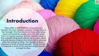 Introduction
Fibers differ in their chemical composition and
strength. the most important property of these fibers is
their strength. The fibre should not break while being
woven and should be durable when the cloth made
from it is used for wearing. Another important factor is
that it should not be easily affected by air, water, alkalis
and acids because these are the factors which adversely
affect the strength of fibres. The strength of fibres is
expressed in terms of tensile strength. Tensile Strength
is measured in terms of the minimum weight required
to break the fibre.
 