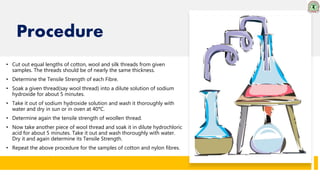 Procedure
• Cut out equal lengths of cotton, wool and silk threads from given
samples. The threads should be of nearly the same thickness.
• Determine the Tensile Strength of each Fibre.
• Soak a given thread(say wool thread) into a dilute solution of sodium
hydroxide for about 5 minutes.
• Take it out of sodium hydroxide solution and wash it thoroughly with
water and dry in sun or in oven at 40°C.
• Determine again the tensile strength of woollen thread.
• Now take another piece of wool thread and soak it in dilute hydrochloric
acid for about 5 minutes. Take it out and wash thoroughly with water.
Dry it and again determine its Tensile Strength.
• Repeat the above procedure for the samples of cotton and nylon fibres.
 