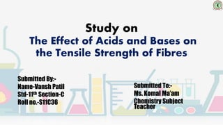 Study on
The Effect of Acids and Bases on
the Tensile Strength of Fibres
Submitted By:-
Name-Vansh Patil
Std-11th Section-C
Roll no.-S11C36
Submitted To:-
Ms. Komal Ma’am
Chemistry Subject
Teacher
 
