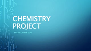 CHEMISTRY
PROJECT
PPT VISUALISATION
 