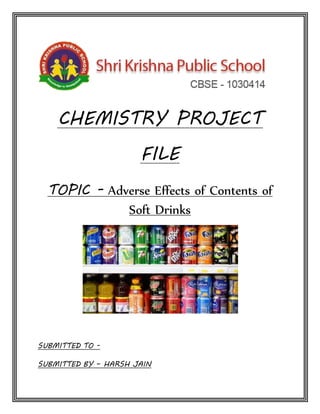 CHEMISTRY PROJECT
FILE
TOPIC - Adverse Effects of Contents of
Soft Drinks
SUBMITTED TO -
SUBMITTED BY – HARSH JAIN
 
