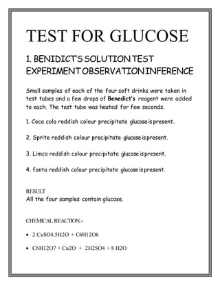 TEST FOR GLUCOSE
1. BENIDICT’SSOLUTIONTEST
EXPERIMENTOBSERVATIONINFERENCE
Small samples of each of the four soft drinks were taken in
test tubes and a few drops of Benedict’s reagent were added
to each. The test tube was heated for few seconds.
1. Coca cola reddish colour precipitate glucoseispresent.
2. Sprite reddish colour precipitate glucoseispresent.
3. Limca reddish colour precipitate glucoseispresent.
4. fanta reddish colour precipitate glucoseispresent.
RESULT
All the four samples contain glucose.
CHEMICAL REACTION:-
 2 CuSO4.5H2O + C6H12O6
 C6H12O7 + Cu2O + 2H2SO4 + 8 H2O
 