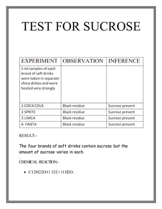 TEST FOR SUCROSE
RESULT:-
The four brands of soft drinks contain sucrose but the
amount of sucrose varies in each.
.
CHEMICAL REACTION:-
 C12H22O11 12C+11H2O.
 