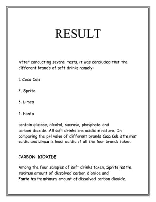 RESULT
After conducting several tests, it was concluded that the
different brands of soft drinks namely:
1. Coca Cola
2. Sprite
3. Limca
4. Fanta
contain glucose, alcohol, sucrose, phosphate and
carbon dioxide. All soft drinks are acidic in nature. On
comparing the pH value of different brands Coca Cola isthe most
acidic and Limca is least acidic of all the four brands taken.
CARBON DIOXIDE
Among the four samples of soft drinks taken, Sprite has the
maximum amount of dissolved carbon dioxide and
Fanta has the minimum amount of dissolved carbon dioxide.
 