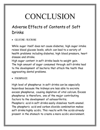 CONCLUSION
Adverse Effects of Contents of Soft
Drinks
 GLUCOSE /SUCROSE
While sugar itself does not cause diabetes, high sugar intake
raises blood glucose levels, which can lead to a variety of
health problems including diabetes, high blood pressure, heart
disease and stroke.
High sugar content in soft drinks leads to weight gain.
The high amount of sugar consumed through soft drinks lead
to the development of bacteria that attack the teeth thus
aggravating dental problems.
 PHOSPHATE
High level of phosphorus in soft drinks can be especially
hazardous because the kidneys are less able to excrete
excess phosphorus, causing depletion of vital calcium. Excess
phosphorus is therefore, one of the major contributing
factors to the development of osteoarthritis.
Phosphoric acid in soft drinks easily dissolves tooth enamel.
The phosphoric acid and carbon dioxide combination makes
soft drinks highly acidic. This reacts with the acids already
present in the stomach to create a more acidic environment.
 