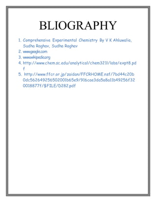 BLIOGRAPHY
1. Comprehensive Experimental Chemistry By V K Ahluwalia,
Sudha Raghav, Sudha Raghav
2. www.google.com
3. www.wikipedia.org
4. http://www.chem.sc.edu/analytical/chem321l/labs/expt8.pd
f
5. http://www.ffcr.or.jp/zaidan/FFCRHOME.nsf/7bd44c20b
0dc562649256502001b65e9/916cae3da5a8a11b49256f32
0018877f/$FILE/D282.pdf
 