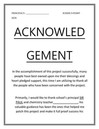 PRINCIPAL’S- ___________________________ SCHOOL’S STAMP
SIGN
ACKNOWLED
GEMENT
In the accomplishment of this project successfully, many
people have best owned upon me their blessings and
heart pledged support, this time I am utilizing to thank all
the people who have been concerned with the project.
Primarily, I would like to thank school’s principal SIR
PAUL and chemistry teacher , his
valuable guidance has been the ones that helped me
patch this project and make it full proof success his
 