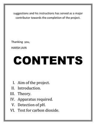 suggestions and his instructions has served as a major
contributor towards the completion of the project.
Thanking you,
HARSH JAIN
CONTENTS
I. Aim of the project.
II. Introduction.
III. Theory.
IV. Apparatus required.
V. Detection of pH.
VI. Test for carbon dioxide.
 