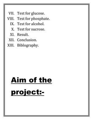 VII. Test for glucose.
VIII. Test for phosphate.
IX. Test for alcohol.
X. Test for sucrose.
XI. Result.
XII. Conclusion.
XIII. Biblography.
Aim of the
project:-
 