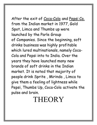 After the exit of Coca-Cola and Pepsi Co.
from the Indian market in 1977, Gold
Spot, Limca and Thumbs up were
launched by the Parle Group
of Companies. Since the beginning, soft
drinks business was highly profitable
which lured multinationals, namely Coca-
Cola and Pepsi into to India. Over the
years they have launched many new
brands of soft drinks in the Indian
market. It is noted that majority of
people drink Sprite , Mirinda , Limca to
give them a feeling of lightness while
Pepsi, Thumbs Up, Coca-Cola activate the
pulse and brain.
THEORY
 
