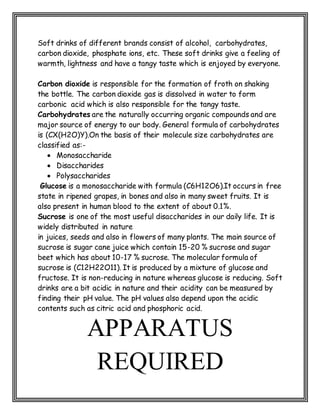 Soft drinks of different brands consist of alcohol, carbohydrates,
carbon dioxide, phosphate ions, etc. These soft drinks give a feeling of
warmth, lightness and have a tangy taste which is enjoyed by everyone.
Carbon dioxide is responsible for the formation of froth on shaking
the bottle. The carbon dioxide gas is dissolved in water to form
carbonic acid which is also responsible for the tangy taste.
Carbohydrates are the naturally occurring organic compounds and are
major source of energy to our body. General formula of carbohydrates
is (CX(H2O)Y).On the basis of their molecule size carbohydrates are
classified as:-
 Monosaccharide
 Disaccharides
 Polysaccharides
Glucose is a monosaccharide with formula (C6H12O6).It occurs in free
state in ripened grapes, in bones and also in many sweet fruits. It is
also present in human blood to the extent of about 0.1%.
Sucrose is one of the most useful disaccharides in our daily life. It is
widely distributed in nature
in juices, seeds and also in flowers of many plants. The main source of
sucrose is sugar cane juice which contain 15-20 % sucrose and sugar
beet which has about 10-17 % sucrose. The molecular formula of
sucrose is (C12H22O11). It is produced by a mixture of glucose and
fructose. It is non-reducing in nature whereas glucose is reducing. Soft
drinks are a bit acidic in nature and their acidity can be measured by
finding their pH value. The pH values also depend upon the acidic
contents such as citric acid and phosphoric acid.
APPARATUS
REQUIRED
 