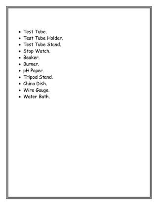  Test Tube.
 Test Tube Holder.
 Test Tube Stand.
 Stop Watch.
 Beaker.
 Burner.
 pH Paper.
 Tripod Stand.
 China Dish.
 Wire Gauge.
 Water Bath.
 