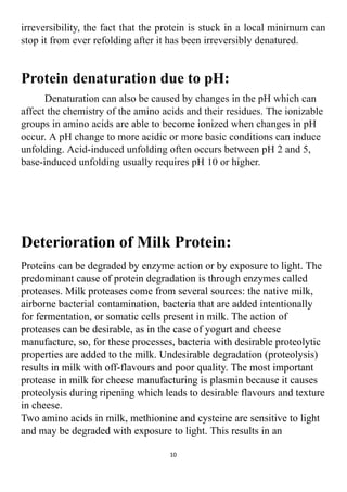 irreversibility, the fact that the protein is stuck in a local minimum can
stop it from ever refolding after it has been irreversibly denatured.
Protein denaturation due to pH:
Denaturation can also be caused by changes in the pH which can
affect the chemistry of the amino acids and their residues. The ionizable
groups in amino acids are able to become ionized when changes in pH
occur. A pH change to more acidic or more basic conditions can induce
unfolding. Acid-induced unfolding often occurs between pH 2 and 5,
base-induced unfolding usually requires pH 10 or higher.
Deterioration of Milk Protein:
Proteins can be degraded by enzyme action or by exposure to light. The
predominant cause of protein degradation is through enzymes called
proteases. Milk proteases come from several sources: the native milk,
airborne bacterial contamination, bacteria that are added intentionally
for fermentation, or somatic cells present in milk. The action of
proteases can be desirable, as in the case of yogurt and cheese
manufacture, so, for these processes, bacteria with desirable proteolytic
properties are added to the milk. Undesirable degradation (proteolysis)
results in milk with off-flavours and poor quality. The most important
protease in milk for cheese manufacturing is plasmin because it causes
proteolysis during ripening which leads to desirable flavours and texture
in cheese.
Two amino acids in milk, methionine and cysteine are sensitive to light
and may be degraded with exposure to light. This results in an
10
 