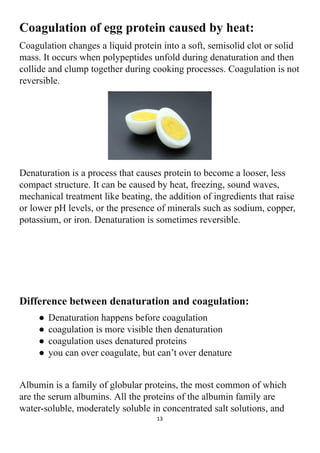 Coagulation of egg protein caused by heat:
Coagulation changes a liquid protein into a soft, semisolid clot or solid
mass. It occurs when polypeptides unfold during denaturation and then
collide and clump together during cooking processes. Coagulation is not
reversible.
Denaturation is a process that causes protein to become a looser, less
compact structure. It can be caused by heat, freezing, sound waves,
mechanical treatment like beating, the addition of ingredients that raise
or lower pH levels, or the presence of minerals such as sodium, copper,
potassium, or iron. Denaturation is sometimes reversible.
Difference between denaturation and coagulation:
● Denaturation happens before coagulation
● coagulation is more visible then denaturation
● coagulation uses denatured proteins
● you can over coagulate, but can’t over denature
Albumin is a family of globular proteins, the most common of which
are the serum albumins. All the proteins of the albumin family are
water-soluble, moderately soluble in concentrated salt solutions, and
13
 