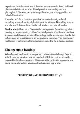 experience heat denaturation. Albumins are commonly found in blood
plasma and differ from other blood proteins in that they are not
glycosylated. Substances containing albumins, such as egg white, are
called albuminoids.
A number of blood transport proteins are evolutionarily related,
including serum albumin, alpha-fetoprotein, vitamin D-binding protein
and afamin. Albumin binds to the cell surface receptor albondin.
Ovalbumin (abbreviated OVA) is the main protein found in egg white,
making up approximately 55% of the total protein. Ovalbumin displays
sequence and three-dimensional homology to the serpin superfamily, but
unlike most serpins it is not a serine protease inhibitor. The function of
ovalbumin is unknown, although it is presumed to be a storage protein.
Change upon heating:
When heated, ovalbumin undergoes a conformational change from its
soluble, serpin structure into an insoluble all-β-sheet structure with
exposed hydrophobic regions. This causes the protein to aggregate and
cause the solidification associated with cooked egg white.
PROTEIN DENATURATION DUE TO pH
14
 