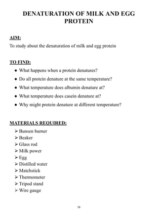DENATURATION OF MILK AND EGG
PROTEIN
AIM:
To study about the denaturation of milk and egg protein
TO FIND:
● What happens when a protein denatures?
● Do all protein denature at the same temperature?
● What temperature does albumin denature at?
● What temperature does casein denature at?
● Why might protein denature at different temperature?
MATERIALS REQUIRED:
⮚Bunsen burner
⮚Beaker
⮚Glass rod
⮚Milk power
⮚Egg
⮚Distilled water
⮚Matchstick
⮚Thermometer
⮚Tripod stand
⮚Wire gauge
16
 