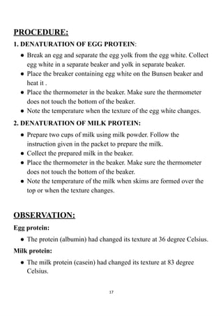 PROCEDURE:
1. DENATURATION OF EGG PROTEIN:
● Break an egg and separate the egg yolk from the egg white. Collect
egg white in a separate beaker and yolk in separate beaker.
● Place the breaker containing egg white on the Bunsen beaker and
heat it .
● Place the thermometer in the beaker. Make sure the thermometer
does not touch the bottom of the beaker.
● Note the temperature when the texture of the egg white changes.
2. DENATURATION OF MILK PROTEIN:
● Prepare two cups of milk using milk powder. Follow the
instruction given in the packet to prepare the milk.
● Collect the prepared milk in the beaker.
● Place the thermometer in the beaker. Make sure the thermometer
does not touch the bottom of the beaker.
● Note the temperature of the milk when skims are formed over the
top or when the texture changes.
OBSERVATION:
Egg protein:
● The protein (albumin) had changed its texture at 36 degree Celsius.
Milk protein:
● The milk protein (casein) had changed its texture at 83 degree
Celsius.
17
 
